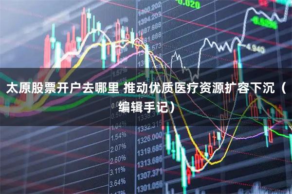 太原股票开户去哪里 推动优质医疗资源扩容下沉（编辑手记）