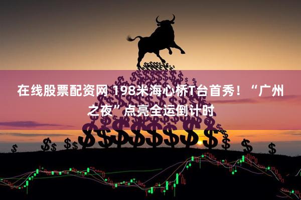 在线股票配资网 198米海心桥T台首秀！“广州之夜”点亮全运倒计时