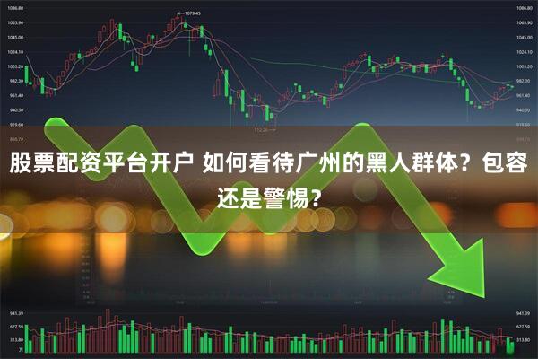 股票配资平台开户 如何看待广州的黑人群体？包容还是警惕？