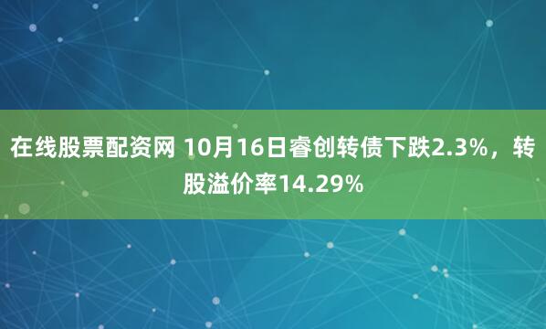 在线股票配资网 10月16日睿创转债下跌2.3%，转股溢价率14.29%