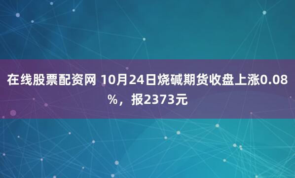 在线股票配资网 10月24日烧碱期货收盘上涨0.08%，报2373元