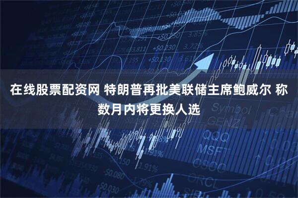 在线股票配资网 特朗普再批美联储主席鲍威尔 称数月内将更换人选