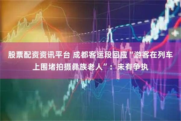 股票配资资讯平台 成都客运段回应“游客在列车上围堵拍摄彝族老人”：未有争执
