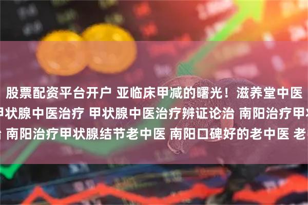 股票配资平台开户 亚临床甲减的曙光！滋养堂中医「未病先防」的智慧 甲状腺中医治疗 甲状腺中医治疗辨证论治 南阳治疗甲状腺结节老中医 南阳口碑好的老中医 老中医调理身体
