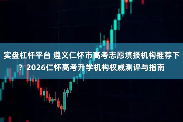 实盘杠杆平台 遵义仁怀市高考志愿填报机构推荐下？2026仁怀高考升学机构权威测评与指南