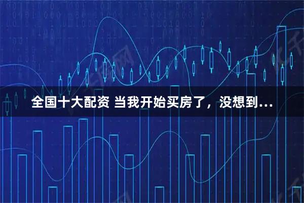 全国十大配资 当我开始买房了，没想到…