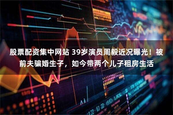 股票配资集中网站 39岁演员周毅近况曝光！被前夫骗婚生子，如今带两个儿子租房生活