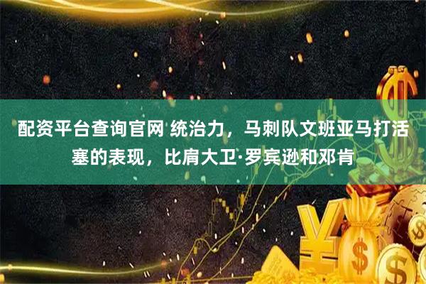 配资平台查询官网 统治力，马刺队文班亚马打活塞的表现，比肩大卫·罗宾逊和邓肯