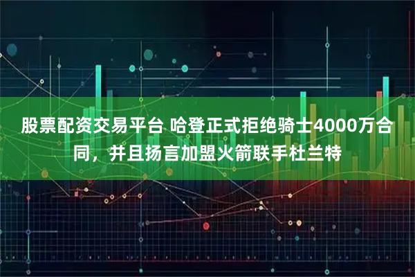 股票配资交易平台 哈登正式拒绝骑士4000万合同，并且扬言加盟火箭联手杜兰特