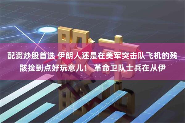 配资炒股首选 伊朗人还是在美军突击队飞机的残骸捡到点好玩意儿！ 革命卫队士兵在从伊