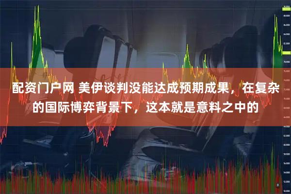 配资门户网 美伊谈判没能达成预期成果，在复杂的国际博弈背景下，这本就是意料之中的