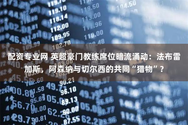 配资专业网 英超豪门教练席位暗流涌动：法布雷加斯，阿森纳与切尔西的共同“猎物”？