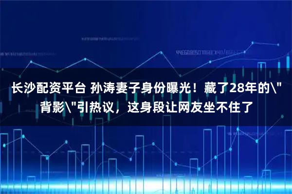 长沙配资平台 孙涛妻子身份曝光！藏了28年的＂背影＂引热议，这身段让网友坐不住了