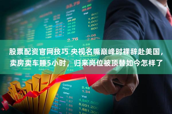 股票配资官网技巧 央视名嘴巅峰时裸辞赴美国，卖房卖车睡5小时，归来岗位被顶替如今怎样了