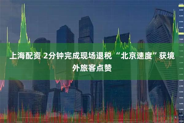 上海配资 2分钟完成现场退税 “北京速度”获境外旅客点赞