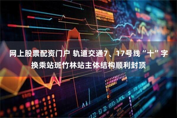网上股票配资门户 轨道交通7、17号线“十”字换乘站斑竹林站主体结构顺利封顶