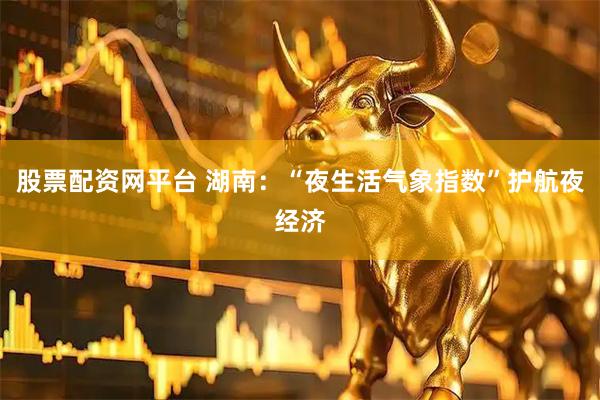 股票配资网平台 湖南：“夜生活气象指数”护航夜经济