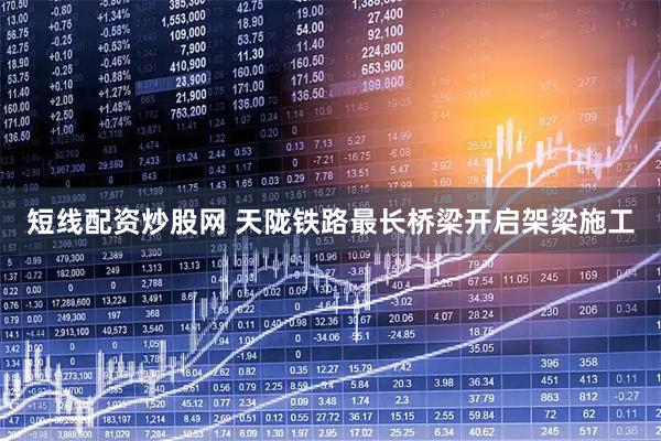 短线配资炒股网 天陇铁路最长桥梁开启架梁施工