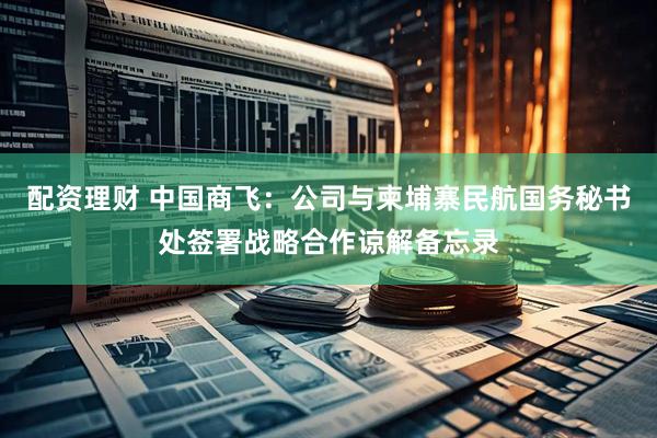 配资理财 中国商飞：公司与柬埔寨民航国务秘书处签署战略合作谅解备忘录