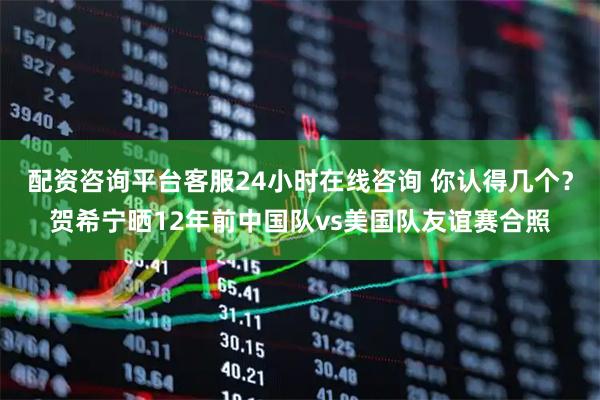配资咨询平台客服24小时在线咨询 你认得几个？贺希宁晒12年前中国队vs美国队友谊赛合照