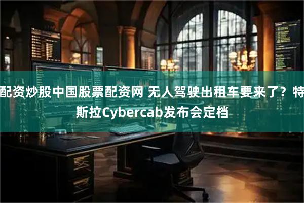 配资炒股中国股票配资网 无人驾驶出租车要来了？特斯拉Cybercab发布会定档